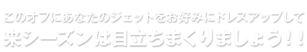 このオフにあなたのジェットをお好みにドレスアップして来シーズンは目立ちまくりましょう！！